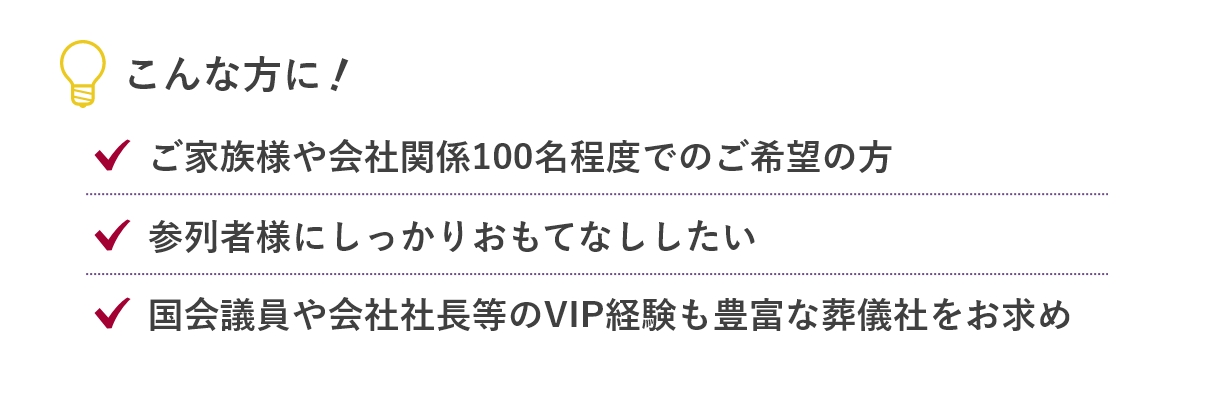 家族葬のあんしん祭典のこんな方に...「ご家族様や会社関係100名程度でのご希望の方」「参列者様にしっかりおもてなししたい」「国会議員や会社社長等のVIP経験も豊富な葬儀社をお求め」